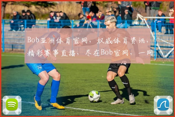 Bob亚洲体育官网，权威体育资讯，精彩赛事直播，尽在Bob官网，一网打尽