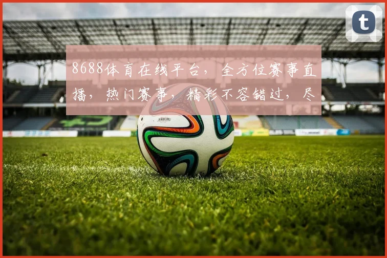8688体育在线平台，全方位赛事直播，热门赛事，精彩不容错过，尽享体育盛宴，三重惊喜等你来