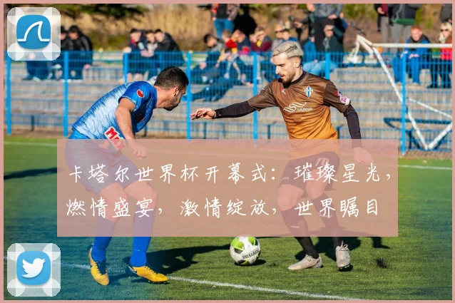 卡塔尔世界杯开幕式：璀璨星光，燃情盛宴，激情绽放，世界瞩目